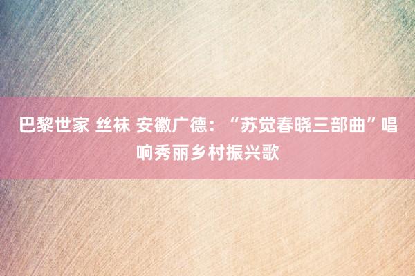 巴黎世家 丝袜 安徽广德：“苏觉春晓三部曲”唱响秀丽乡村振兴歌