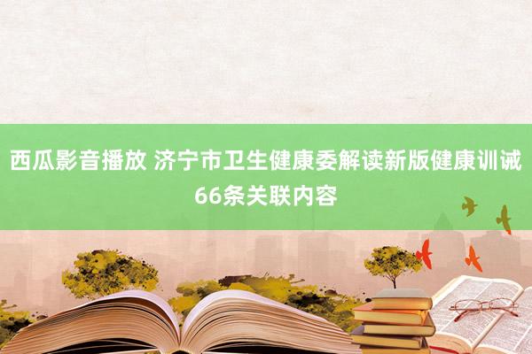 西瓜影音播放 济宁市卫生健康委解读新版健康训诫66条关联内容