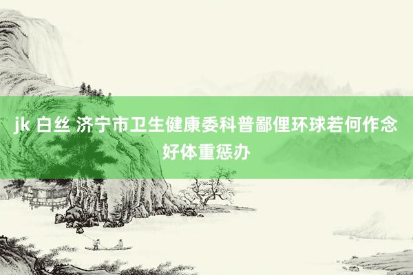 jk 白丝 济宁市卫生健康委科普鄙俚环球若何作念好体重惩办