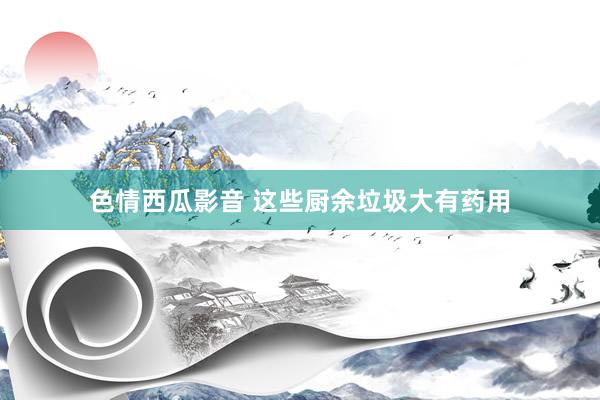 色情西瓜影音 这些厨余垃圾大有药用