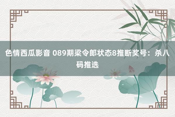 色情西瓜影音 089期梁令郎状态8推断奖号：杀八码推选