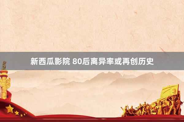新西瓜影院 80后离异率或再创历史