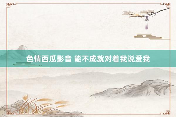 色情西瓜影音 能不成就对着我说爱我