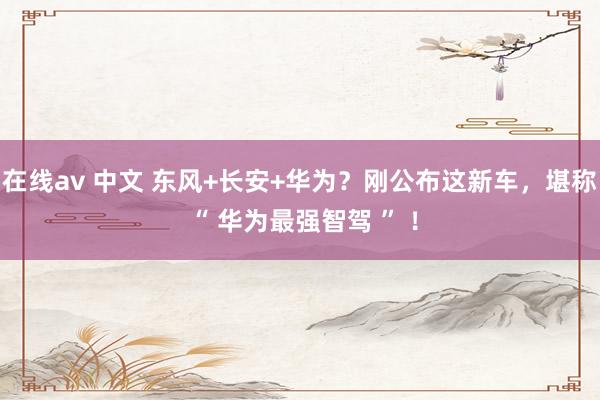 在线av 中文 东风+长安+华为？刚公布这新车，堪称 “ 华为最强智驾 ” ！