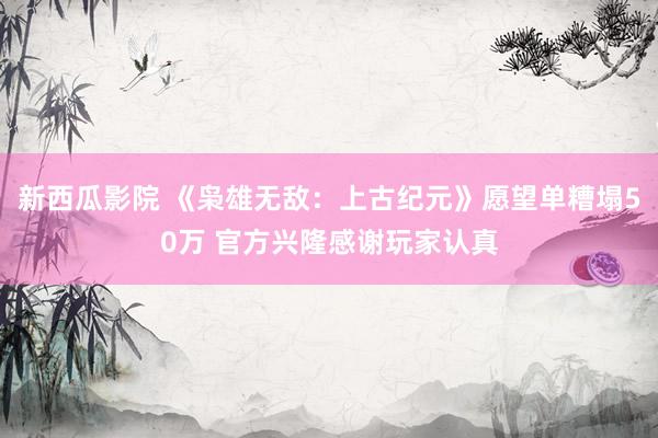 新西瓜影院 《枭雄无敌：上古纪元》愿望单糟塌50万 官方兴隆感谢玩家认真
