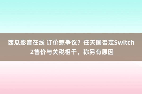 西瓜影音在线 订价惹争议？任天国否定Switch 2售价与关税相干，称另有原因