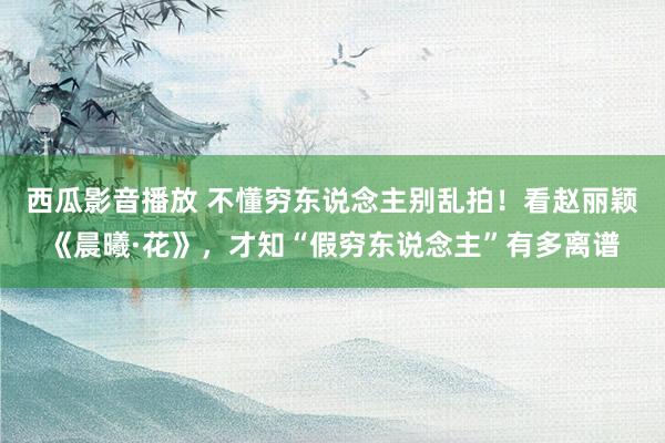 西瓜影音播放 不懂穷东说念主别乱拍！看赵丽颖《晨曦·花》，才知“假穷东说念主”有多离谱