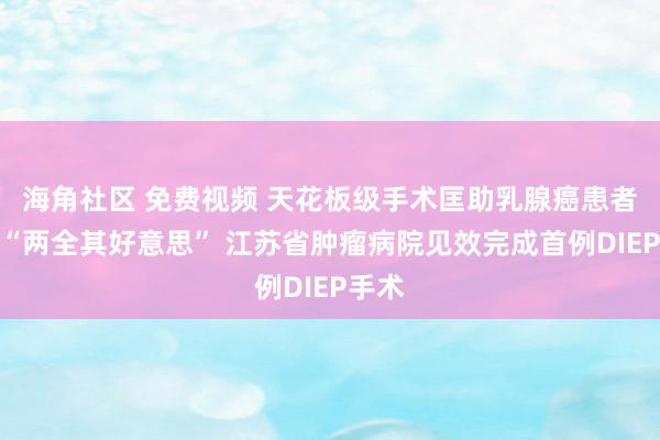 海角社区 免费视频 天花板级手术匡助乳腺癌患者兑现“两全其好意思” 江苏省肿瘤病院见效完成首例DIEP手术