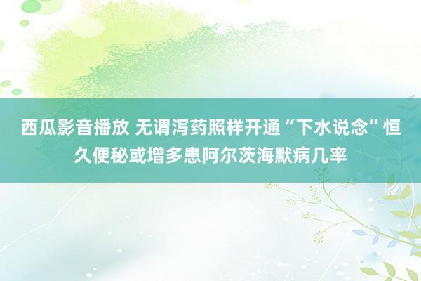 西瓜影音播放 无谓泻药照样开通“下水说念”恒久便秘或增多患阿尔茨海默病几率