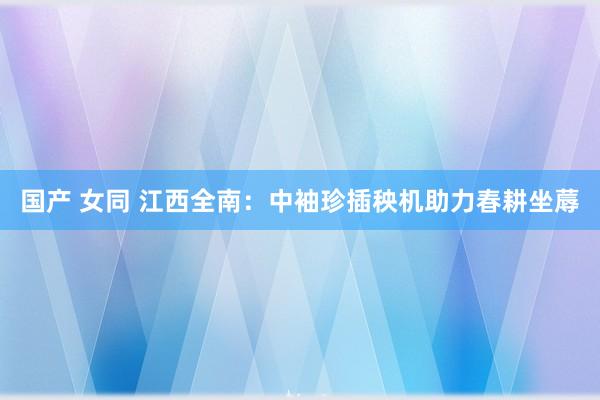 国产 女同 江西全南：中袖珍插秧机助力春耕坐蓐