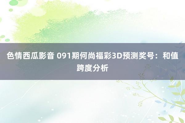 色情西瓜影音 091期何尚福彩3D预测奖号：和值跨度分析
