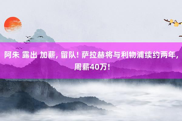 阿朱 露出 加薪， 留队! 萨拉赫将与利物浦续约两年， 周薪40万!