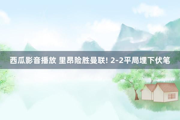 西瓜影音播放 里昂险胜曼联! 2-2平局埋下伏笔