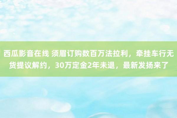 西瓜影音在线 须眉订购数百万法拉利，牵挂车行无货提议解约，30万定金2年未退，最新发扬来了
