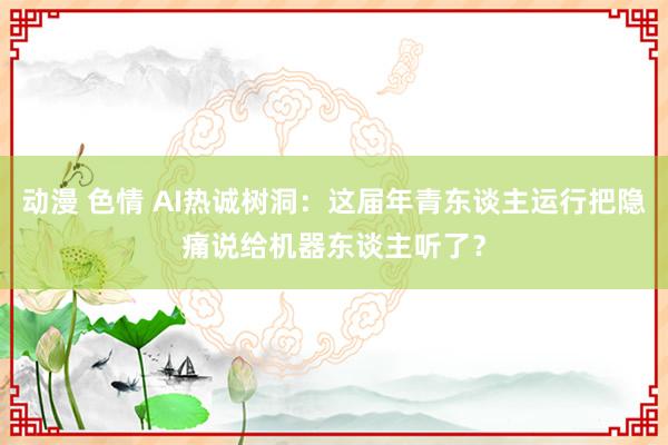 动漫 色情 AI热诚树洞：这届年青东谈主运行把隐痛说给机器东谈主听了？