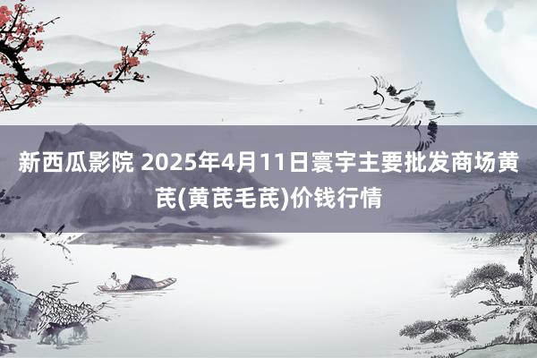 新西瓜影院 2025年4月11日寰宇主要批发商场黄芪(黄芪毛芪)价钱行情