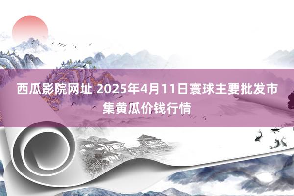 西瓜影院网址 2025年4月11日寰球主要批发市集黄瓜价钱行情