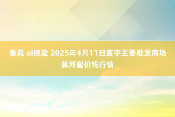 秦岚 ai换脸 2025年4月11日寰宇主要批发商场黄河蜜价钱行情