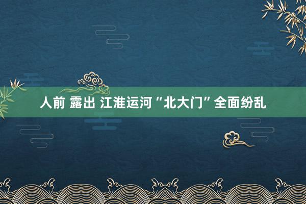 人前 露出 江淮运河“北大门”全面纷乱