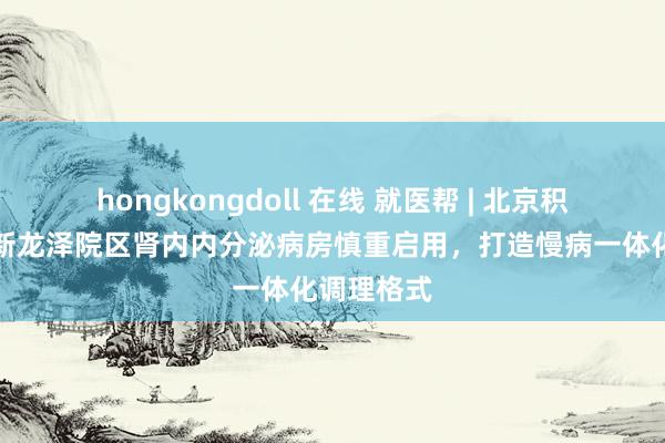 hongkongdoll 在线 就医帮 | 北京积水潭病院新龙泽院区肾内内分泌病房慎重启用，打造慢病一体化调理格式