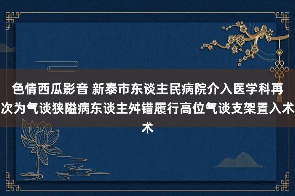 色情西瓜影音 新泰市东谈主民病院介入医学科再次为气谈狭隘病东谈主舛错履行高位气谈支架置入术