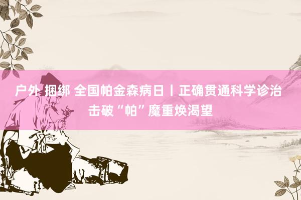 户外 捆绑 全国帕金森病日丨正确贯通科学诊治 击破“帕”魔重焕渴望