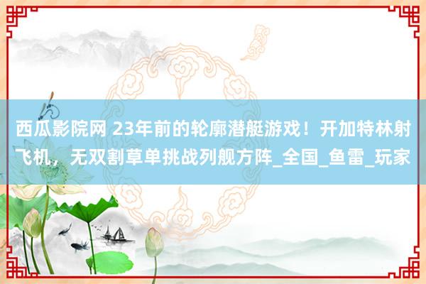 西瓜影院网 23年前的轮廓潜艇游戏！开加特林射飞机，无双割草单挑战列舰方阵_全国_鱼雷_玩家