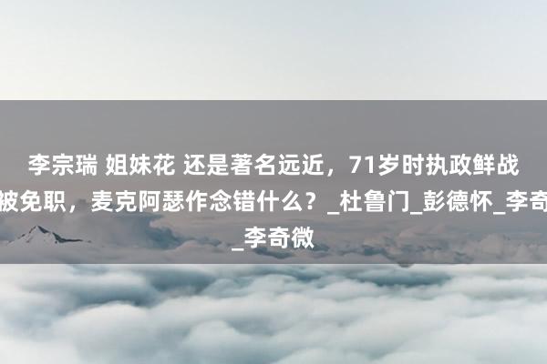 李宗瑞 姐妹花 还是著名远近，71岁时执政鲜战场被免职，麦克阿瑟作念错什么？_杜鲁门_彭德怀_李奇微