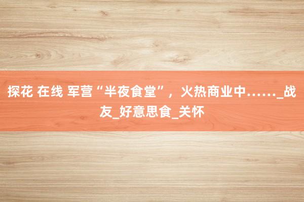 探花 在线 军营“半夜食堂”，火热商业中……_战友_好意思食_关怀