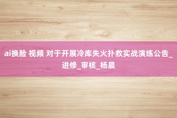ai换脸 视频 对于开展冷库失火扑救实战演练公告_进修_审核_杨晨
