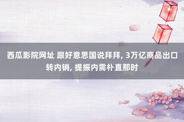 西瓜影院网址 跟好意思国说拜拜， 3万亿商品出口转内销， 提振内需朴直那时