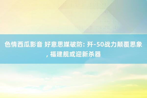 色情西瓜影音 好意思媒破防: 歼-50战力颠覆思象， 福建舰或迎新杀器