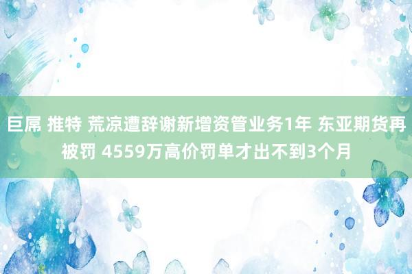巨屌 推特 荒凉遭辞谢新增资管业务1年 东亚期货再被罚 4559万高价罚单才出不到3个月