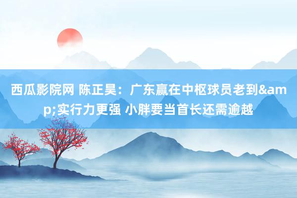 西瓜影院网 陈正昊：广东赢在中枢球员老到&实行力更强 小胖要当首长还需逾越