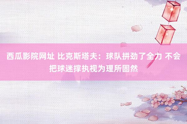 西瓜影院网址 比克斯塔夫：球队拼劲了全力 不会把球迷撑执视为理所固然
