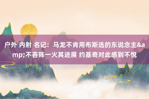 户外 内射 名记：马龙不肯用布斯选的东说念主&不吝阵一火其进展 约基奇对此感到不悦