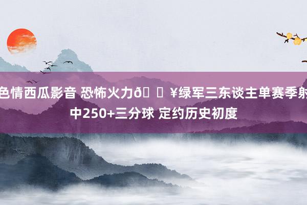 色情西瓜影音 恐怖火力🔥绿军三东谈主单赛季射中250+三分球 定约历史初度