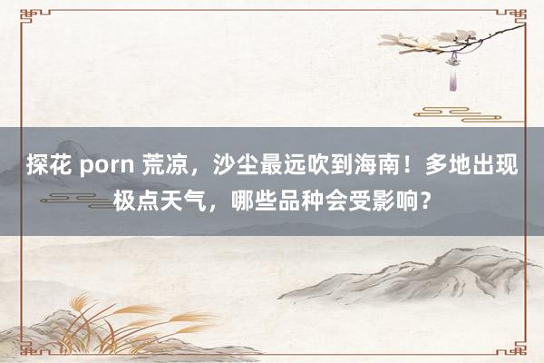 探花 porn 荒凉，沙尘最远吹到海南！多地出现极点天气，哪些品种会受影响？