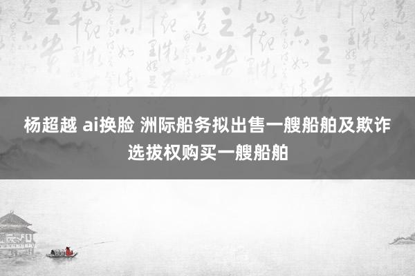 杨超越 ai换脸 洲际船务拟出售一艘船舶及欺诈选拔权购买一艘船舶