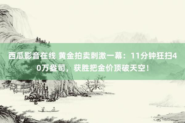 西瓜影音在线 黄金拍卖刺激一幕：11分钟狂扫40万盎司，获胜把金价顶破天空！