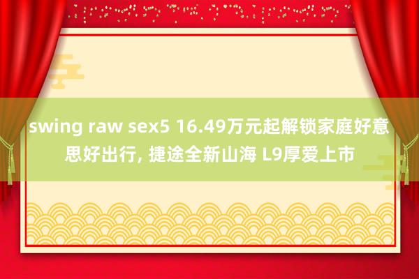 swing raw sex5 16.49万元起解锁家庭好意思好出行， 捷途全新山海 L9厚爱上市