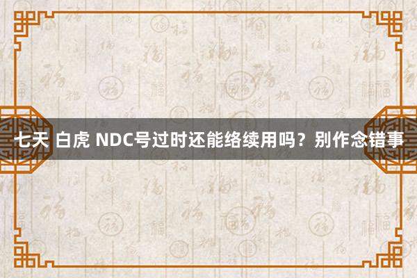 七天 白虎 NDC号过时还能络续用吗？别作念错事