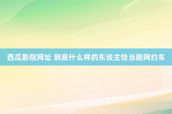 西瓜影院网址 到底什么样的东谈主恰当跑网约车