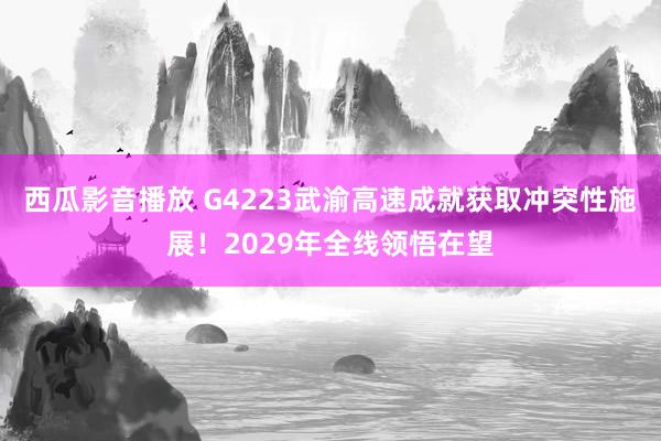 西瓜影音播放 G4223武渝高速成就获取冲突性施展！2029年全线领悟在望