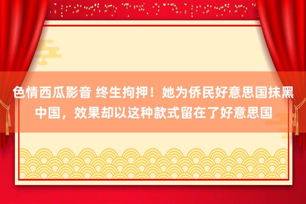 色情西瓜影音 终生拘押！她为侨民好意思国抹黑中国，效果却以这种款式留在了好意思国