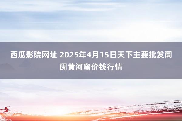 西瓜影院网址 2025年4月15日天下主要批发阛阓黄河蜜价钱行情