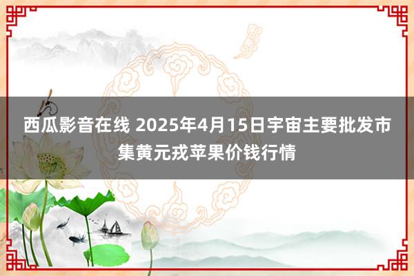 西瓜影音在线 2025年4月15日宇宙主要批发市集黄元戎苹果价钱行情