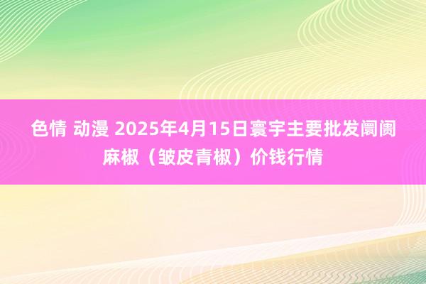 色情 动漫 2025年4月15日寰宇主要批发阛阓麻椒（皱皮青椒）价钱行情