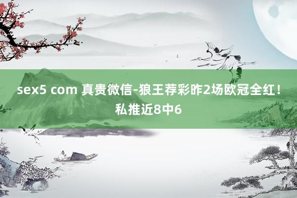 sex5 com 真贵微信-狼王荐彩昨2场欧冠全红！私推近8中6