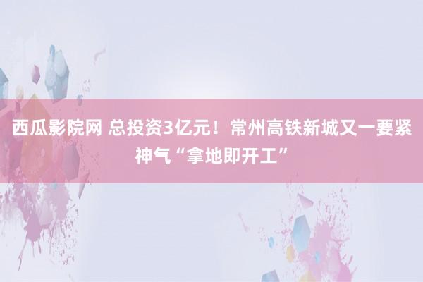 西瓜影院网 总投资3亿元！常州高铁新城又一要紧神气“拿地即开工”